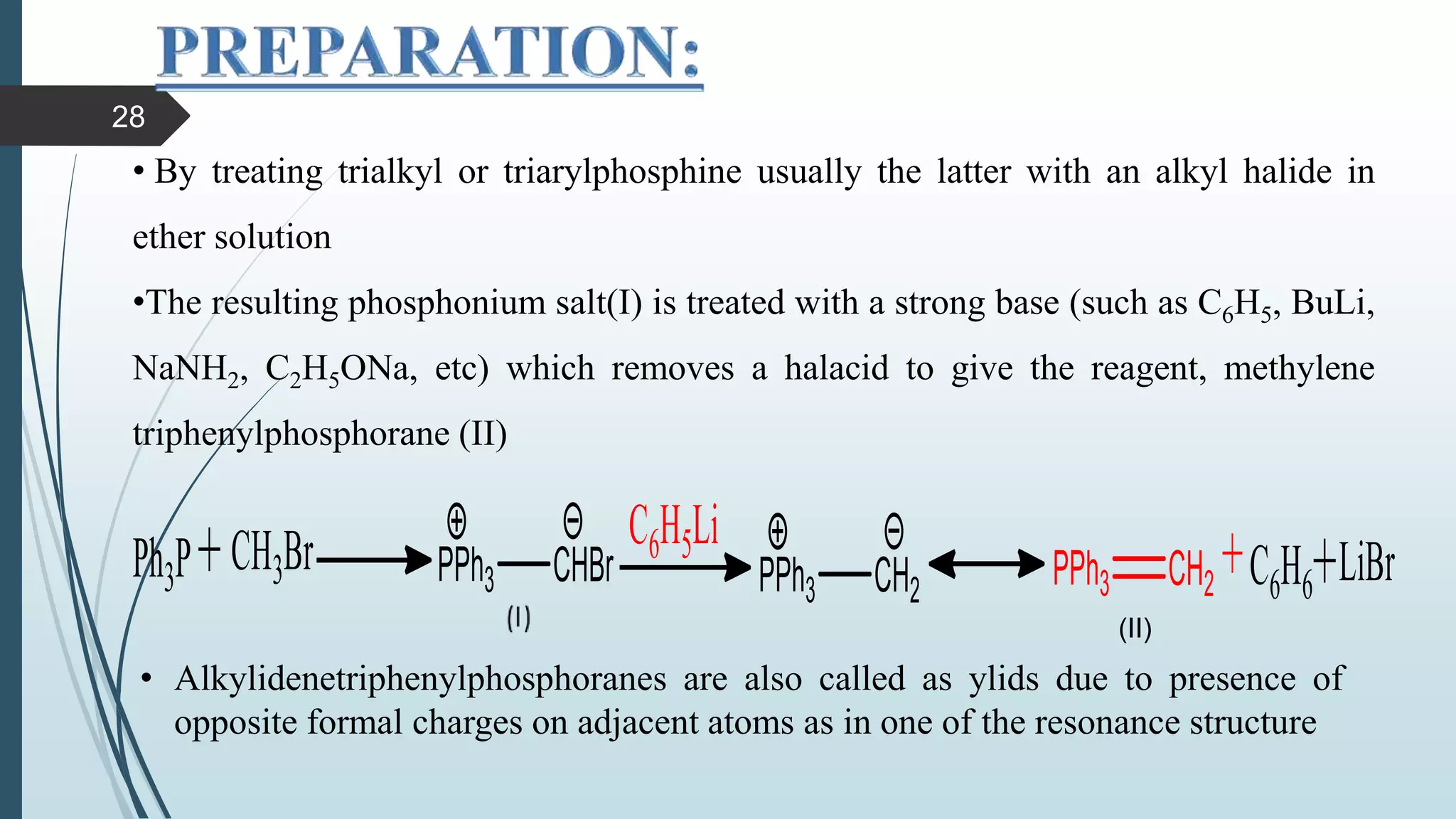 • By treating trialkyl or triarylphosphine usually the latter with an alkyl halide in
ether solution
•The resulting phosphonium salt(I) is treated with a strong base (such as C6H5, BuLi,
NaNH2, C2H5ONa, etc) which removes a halacid to give the reagent, methylene
triphenylphosphorane (II)
(II)
• Alkylidenetriphenylphosphoranes are also called as ylids due to presence of
opposite formal charges on adjacent atoms as in one of the resonance structure
28
 