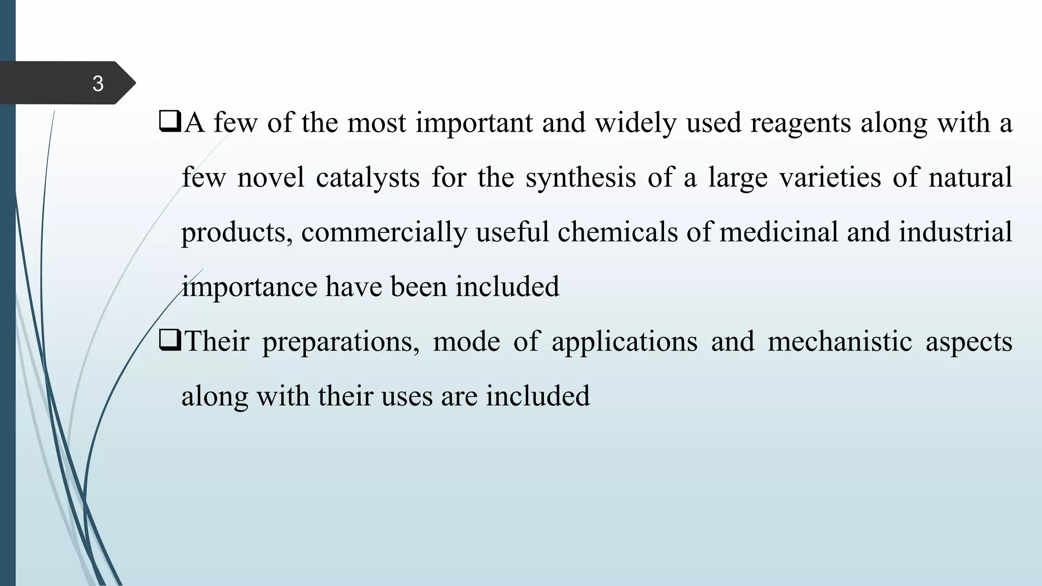 A few of the most important and widely used reagents along with a
few novel catalysts for the synthesis of a large varieties of natural
products, commercially useful chemicals of medicinal and industrial
importance have been included
Their preparations, mode of applications and mechanistic aspects
along with their uses are included
3
 