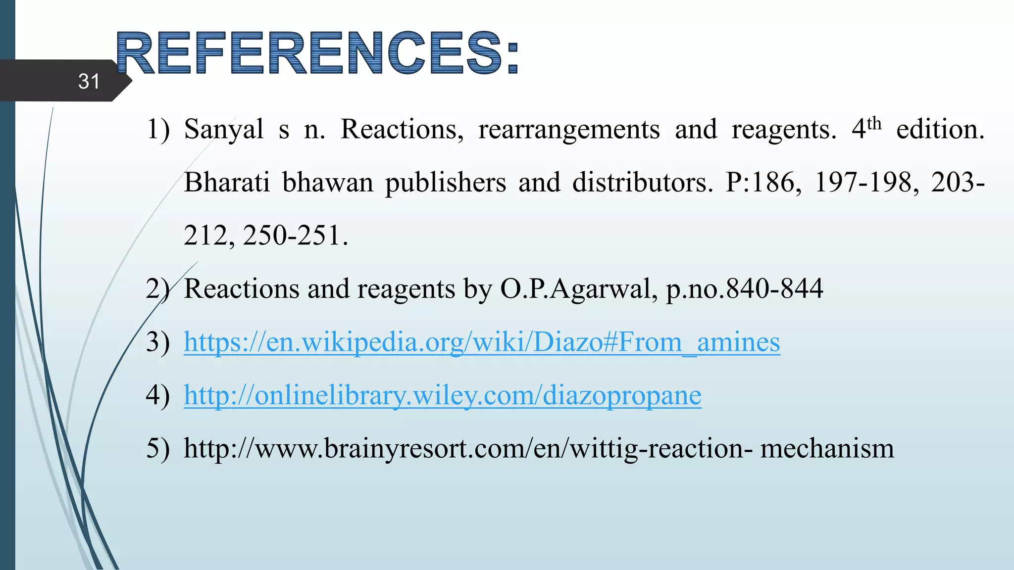 1) Sanyal s n. Reactions, rearrangements and reagents. 4th edition.
Bharati bhawan publishers and distributors. P:186, 197-198, 203-
212, 250-251.
2) Reactions and reagents by O.P.Agarwal, p.no.840-844
3) https://en.wikipedia.org/wiki/Diazo#From_amines
4) http://onlinelibrary.wiley.com/diazopropane
5) http://www.brainyresort.com/en/wittig-reaction- mechanism
31
 