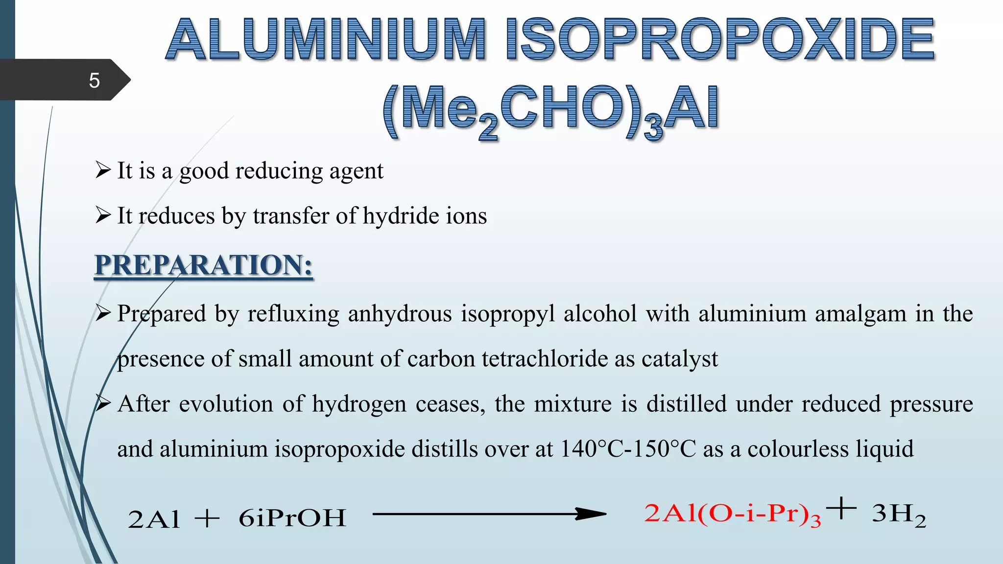 It is a good reducing agent
It reduces by transfer of hydride ions
PREPARATION:
Prepared by refluxing anhydrous isopropyl alcohol with aluminium amalgam in the
presence of small amount of carbon tetrachloride as catalyst
After evolution of hydrogen ceases, the mixture is distilled under reduced pressure
and aluminium isopropoxide distills over at 140°C-150°C as a colourless liquid
5
 