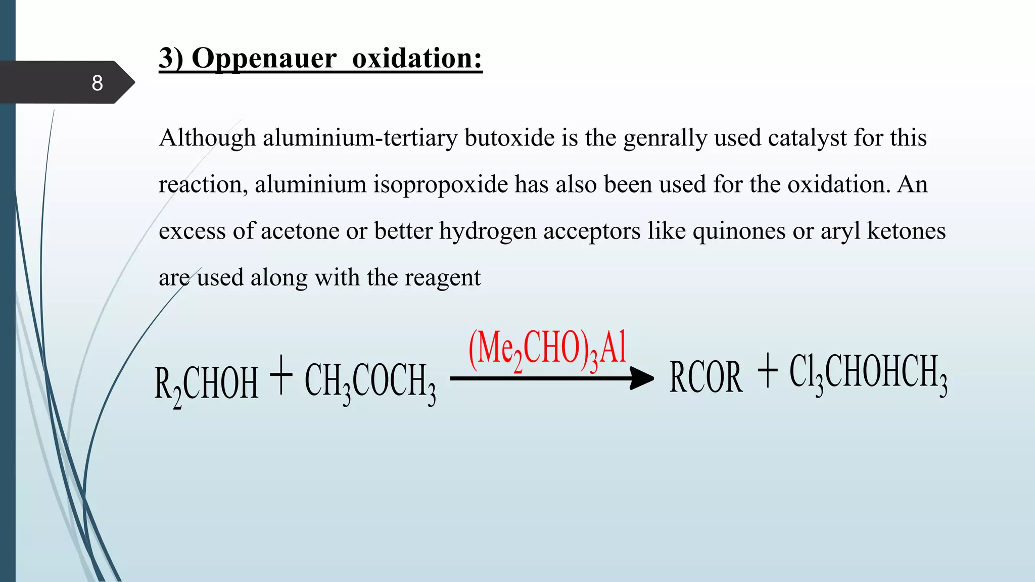 3) Oppenauer oxidation:
Although aluminium-tertiary butoxide is the genrally used catalyst for this
reaction, aluminium isopropoxide has also been used for the oxidation. An
excess of acetone or better hydrogen acceptors like quinones or aryl ketones
are used along with the reagent
8
 