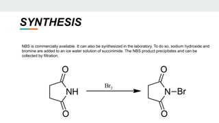 SYNTHESIS
NBS is commercially available. It can also be synthesized in the laboratory. To do so, sodium hydroxide and
bromine are added to an ice water solution of succinimide. The NBS product precipitates and can be
collected by filtration.
 