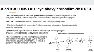 APPLICATIONS OF Dicyclohexylcarbodiimide (DCC)
- DCC is mainly used in amikacin, glutathione dehydrants, as well as in synthesis of acid
anhydride, aldehyde, ketone, isocyanate; when it is used as dehydrating condensing agent.
- DCC is a carbodiimide used to couple amino acids during peptide synthesis.
- Dicyclohexylcarbodiimide is an imide. Amides/imides react with azo and diazo compounds to
generate toxic gases.
- N,N'-Dicyclohexylcarbodiimide (DCC) is a zero length coupling reagent.
DCC has both biochemical and synthetic applications.
This reagent can be used to couple primary amines to
carboxylic acid functional groups. DCC is soluble in
many organic solvents, while the DCU by product is
generally insoluble and easily removed.
 