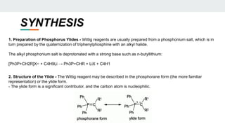 SYNTHESIS
1. Preparation of Phosphorus Ylides - Wittig reagents are usually prepared from a phosphonium salt, which is in
turn prepared by the quaternization of triphenylphosphine with an alkyl halide.
The alkyl phosphonium salt is deprotonated with a strong base such as n-butyllithium:
[Ph3P+CH2R]X− + C4H9Li → Ph3P=CHR + LiX + C4H1
2. Structure of the Ylide - The Wittig reagent may be described in the phosphorane form (the more familiar
representation) or the ylide form.
- The ylide form is a significant contributor, and the carbon atom is nucleophilic.
 