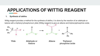 APPLICATIONS OF WITTIG REAGENT
1. Synthesis of olefins
Wittig reagent provides a method for the synthesis of olefins, it is done by the reaction of an aldehyde or
ketone with a triphenyl phosphonium ylide (Wittig reagent) to give an alkene and triphenylphosphine oxide.
 