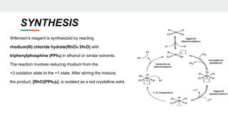 SYNTHESIS
Wilkinson's reagent is synthesized by reacting
rhodium(III) chloride hydrate(RhCl₃·3H₂O) with
triphenylphosphine (PPh₃) in ethanol or similar solvents.
The reaction involves reducing rhodium from the
+3 oxidation state to the +1 state. After stirring the mixture,
the product, [RhCl(PPh₃)₃], is isolated as a red crystalline solid.
 