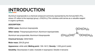 INTRODUCTION
Aluminium isopropoxide is a chemical compound commonly represented by the formula Al(O-i-Pr)₃,
where i-Pr refers to the isopropyl group (–CH(CH₃)₂).This colorless solid serves as a valuable reagent
in organic synthesis.
DESCRIPTION :
IUPAC name: Aluminium Isopropoxide
Other names: Triisopropoxyaluminium; Aluminium isopropanolate;
Aluminium sec-propanolate; Aluminium triisopropoxide
Chemical formula: C9H21AlO3
Molar mass: 204.25 g/mol
Appearance: white solid; Melting point: 138–142 C; Density: 1.035 g/cm3 (solid)
Solubility: Decomposes in water, Insoluble in isopropanol, Soluble in benzene
 