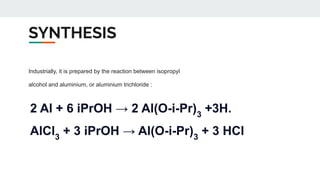 SYNTHESIS
Industrially, it is prepared by the reaction between isopropyl
alcohol and aluminium, or aluminium trichloride :
2 Al + 6 iPrOH → 2 Al(O-i-Pr)3
+3H.
AlCl3
+ 3 iPrOH → Al(O-i-Pr)3
+ 3 HCl
 