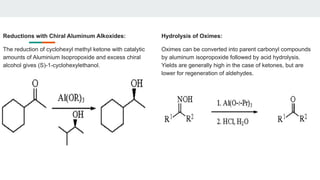 Reductions with Chiral Aluminum Alkoxides:
The reduction of cyclohexyl methyl ketone with catalytic
amounts of Aluminium Isopropoxide and excess chiral
alcohol gives (S)-1-cyclohexylethanol.
Hydrolysis of Oximes:
Oximes can be converted into parent carbonyl compounds
by aluminum isopropoxide followed by acid hydrolysis.
Yields are generally high in the case of ketones, but are
lower for regeneration of aldehydes.
 