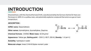 INTRODUCTION
Diazomethane, with the chemical formula CH₂N₂, was discovered by the German chemist Sir Hans von
Pechmann in 1894. It is a yellow, toxic, and potentially explosive compound that exists as a gas at room
temperature.
DESCRIPTION :
IUPAC name: Diazomethane
Other names: Azimethylene, Azomethylene, Diazirine
Chemical formula: CH2N2; Molar mass: 42.04 g/mol
Appearance: Yellow gas; Boiling point: - 230 C (−90 F; 250 K); Density: 1.4 (air=1)
Solubility: hydrolysis in water
Molecular shape: linear C=N=N Dipole moment: polar
 