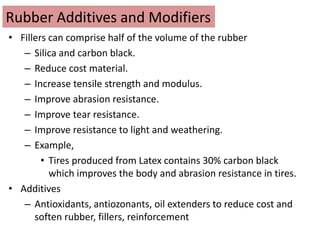 Rubber Additives and Modifiers
• Fillers can comprise half of the volume of the rubber
– Silica and carbon black.
– Reduce cost material.
– Increase tensile strength and modulus.
– Improve abrasion resistance.
– Improve tear resistance.
– Improve resistance to light and weathering.
– Example,
• Tires produced from Latex contains 30% carbon black
which improves the body and abrasion resistance in tires.
• Additives
– Antioxidants, antiozonants, oil extenders to reduce cost and
soften rubber, fillers, reinforcement
 