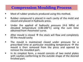  Most of rubber products produced using this method.
 Rubber compound is placed in each cavity of the mold and
closed and placed in hydraulic press.
 Under the applied of hydraulic pressure (4-6 MPa) at
elevated temperature (140-200°C) using the cure time
obtained from rheometer curve.
 After mould is closed  the stock will flow and completely
fill the mould cavity
 The mould is maintained closed under pressure for a
prescribed time at particular moulding temperature  the
mould is then removed from the press and opened to
remove the moulded part.
 In its simplest form, a mould consists of two metal plates
with cavities conforming to the outside shape of the desired
finished part.
Compression Moulding Process
 