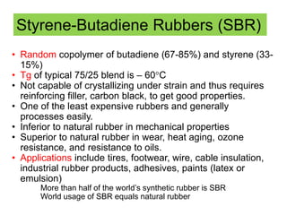 • Random copolymer of butadiene (67-85%) and styrene (33-
15%)
• Tg of typical 75/25 blend is – 60°C
• Not capable of crystallizing under strain and thus requires
reinforcing filler, carbon black, to get good properties.
• One of the least expensive rubbers and generally
processes easily.
• Inferior to natural rubber in mechanical properties
• Superior to natural rubber in wear, heat aging, ozone
resistance, and resistance to oils.
• Applications include tires, footwear, wire, cable insulation,
industrial rubber products, adhesives, paints (latex or
emulsion)
More than half of the world’s synthetic rubber is SBR
World usage of SBR equals natural rubber
Styrene-Butadiene Rubbers (SBR)
 
