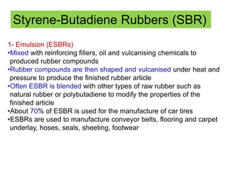 Styrene-Butadiene Rubbers (SBR)
1- Emulsion (ESBRs)
•Mixed with reinforcing fillers, oil and vulcanising chemicals to
produced rubber compounds
•Rubber compounds are then shaped and vulcanised under heat and
pressure to produce the finished rubber article
•Often ESBR is blended with other types of raw rubber such as
natural rubber or polybutadiene to modify the properties of the
finished article
•About 70% of ESBR is used for the manufacture of car tires
•ESBRs are used to manufacture conveyor belts, flooring and carpet
underlay, hoses, seals, sheeting, footwear
 