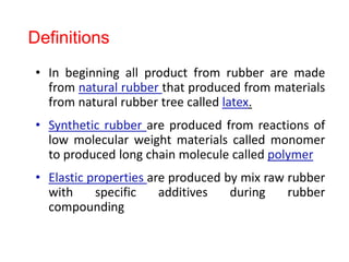 • In beginning all product from rubber are made
from natural rubber that produced from materials
from natural rubber tree called latex.
• Synthetic rubber are produced from reactions of
low molecular weight materials called monomer
to produced long chain molecule called polymer
• Elastic properties are produced by mix raw rubber
with specific additives during rubber
compounding
Definitions
 