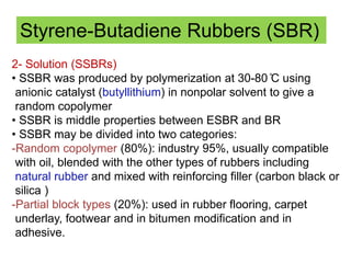 Styrene-Butadiene Rubbers (SBR)
2- Solution (SSBRs)
• SSBR was produced by polymerization at 30-80 ̊C using
anionic catalyst (butyllithium) in nonpolar solvent to give a
random copolymer
• SSBR is middle properties between ESBR and BR
• SSBR may be divided into two categories:
-Random copolymer (80%): industry 95%, usually compatible
with oil, blended with the other types of rubbers including
natural rubber and mixed with reinforcing filler (carbon black or
silica )
-Partial block types (20%): used in rubber flooring, carpet
underlay, footwear and in bitumen modification and in
adhesive.
 