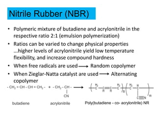 • Polymeric mixture of butadiene and acrylonitrile in the
respective ratio 2:1 (emulsion polymerization)
• Ratios can be varied to change physical properties
...higher levels of acrylonitrile yield low temperature
flexibility, and increase compound hardness
• When free radicals are used Random copolymer
• When Zieglar-Natta catalyst are used Alternating
copolymer
Nitrile Rubber (NBR)
- CH2 = CH - CH = CH2 -
CN
acrylonitrile
butadiene
- CH2 - CH -
+
Poly(butadiene - co- acrylonitrile) NR
 