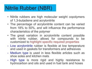 Nitrile Rubber (NBR)
• Nitrile rubbers are high molecular weight copolymers
of 1,3-butadiene and acrylonitrile
• The percentage of acrylonitrile content can be varied
from 18% to 50%, and will influence the performance
characteristics of the polymer
• The great variation in acrylonitrile content possible
with nitrile rubber, allows for compounds to be
customized to highlight specific required properties
- Low acrylonitrile rubber is flexible at low temperature
and used in gaskets for transformers and adhesives
- Medium type is used in less flexible articles such as
shoe soles and kitchen mats
- High type is more rigid and highly resistance to
hydrocarbon and oils and used in fuel tank and hoses
 