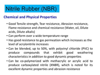 Chemical and Physical Properties
• Good Tensile strength, Tear resistance, Abrasion resistance,
Flame resistance and chemical resistance (Water, oil, Dilute
acids, Dilute alkalis)
• Can perform over a wide temperature range
• Has good resistance to gas permeation which increases as the
level of acrylonitrile increases
• Can be blended, up to 50%, with polyvinyl chloride (PVC) to
produce compounds that exhibit good weathering
characteristics in addition to good dynamic properties
• Can be co-polymerized with methacrylic or acrylic acid to
produce carboxylated nitrile (XNBR), which is noted for its
excellent dynamic properties and abrasion resistance
Nitrile Rubber (NBR)
 