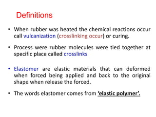 • When rubber was heated the chemical reactions occur
call vulcanization (crosslinking occur) or curing.
• Process were rubber molecules were tied together at
specific place called crosslinks
• Elastomer are elastic materials that can deformed
when forced being applied and back to the original
shape when release the forced.
• The words elastomer comes from ‘elastic polymer’.
Definitions
 