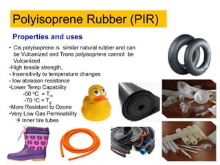 • Cis polyisoprene is similar natural rubber and can
be Vulcanized and Trans polyisoprene cannot be
Vulcanized
-High tensile strength,
- Insensitivity to temperature changes
- low abrasion resistance
•Lower Temp Capability
-50 oC = Tm
-70 oC = Tg
•More Resistant to Ozone
•Very Low Gas Permeability
 Inner tire tubes
Polyisoprene Rubber (PIR)
Properties and uses
 