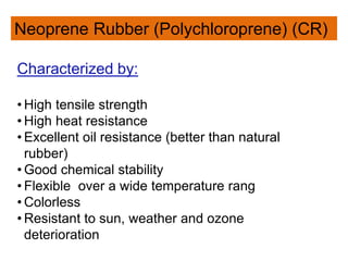 Neoprene Rubber (Polychloroprene) (CR)
Characterized by:
• High tensile strength
• High heat resistance
• Excellent oil resistance (better than natural
rubber)
• Good chemical stability
• Flexible over a wide temperature rang
• Colorless
• Resistant to sun, weather and ozone
deterioration
 
