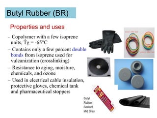 Butyl Rubber (BR)
– Copolymer with a few isoprene
units, Tg = -65°C
– Contains only a few percent double
bonds from isoprene used for
vulcanization (crosslinking)
– Resistance to aging, moisture,
chemicals, and ozone
– Used in electrical cable insulation,
protective gloves, chemical tank
and pharmaceutical stoppers
Properties and uses
 