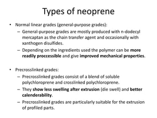 Types of neoprene
• Normal linear grades (general-purpose grades):
– General-purpose grades are mostly produced with n-dodecyl
mercaptan as the chain transfer agent and occasionally with
xanthogen disulfides.
– Depending on the ingredients used the polymer can be more
readily proccessible and give improved mechanical properties.
• Precrosslinked grades:
– Precrosslinked grades consist of a blend of soluble
polychloroprene and crosslinked polychloroprene.
– They show less swelling after extrusion (die swell) and better
calenderability.
– Precrosslinked grades are particularly suitable for the extrusion
of profiled parts.
 