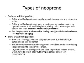 Types of neoprene
• Sulfur-modified grades:
– Sulfur-modified grades are copolymers of chloroprene and elemental
sulfur.
– Sulfur-modified grades are used in particular for parts exposed to
dynamic stress, such as driving belts, timing belts or conveyor belts
because of their excellent mechanical properties.
– But the polymers are less stable during storage and the vulcanizates
less resistant to aging.
• Slow crystallizing grades:
– Slow crystallizing grades are polymerized with 2,3-dichloro-1,3-
butadiene as a comonomer.
– This comonomer reduces the degree of crystallization by introducing
irregularities into the polymer chain.
– Crystallization resistant grades are used to produce rubber articles,
which have to retain their rubbery properties at very low
temperatures.
 