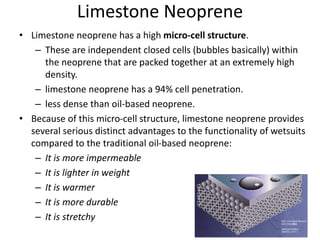 Limestone Neoprene
• Limestone neoprene has a high micro-cell structure.
– These are independent closed cells (bubbles basically) within
the neoprene that are packed together at an extremely high
density.
– limestone neoprene has a 94% cell penetration.
– less dense than oil-based neoprene.
• Because of this micro-cell structure, limestone neoprene provides
several serious distinct advantages to the functionality of wetsuits
compared to the traditional oil-based neoprene:
– It is more impermeable
– It is lighter in weight
– It is warmer
– It is more durable
– It is stretchy
 