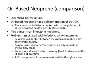 Oil-Based Neoprene (comparison)
• Low micro-cell structure.
• Oil-based neoprene has a cell penetration of 60-70%
– The amount of bubbles or pockets with in the polymer, oil
based neoprene has low density closed cells.
• Also denser than limestone neoprene.
• Problems associated with inferior-quality neoprene:
– Delamination: blisters between the nylon and rubber which
deteriorates quickly
– Compression: neoprene 'cave-ins', especially around the
knee/elbow areas
– No memory: does not return memory (hold its shape) and the
fit gives out over time
– Splits: neoprene splits unnecessarily within the nylon layers
 