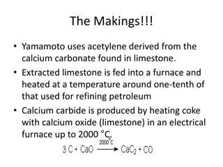 The Makings!!!
• Yamamoto uses acetylene derived from the
calcium carbonate found in limestone.
• Extracted limestone is fed into a furnace and
heated at a temperature around one-tenth of
that used for refining petroleum
• Calcium carbide is produced by heating coke
with calcium oxide (limestone) in an electrical
furnace up to 2000 °C.
 
