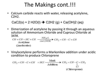 The Makings cont.!!!
• Calcium carbide reacts with water, releasing acetylene,
C2H2.
• Dimerization of acetylene by passing it through an aqueous
solution of Ammonium Chloride and Cuprous Chloride at
343K.
• Vinylacetylene performs a Markonikov addition under acidic
condition to produce Chloroprene
CaC2(s) + 2 H2O(l)  C2H2 (g) + Ca(OH)2 (aq)
 