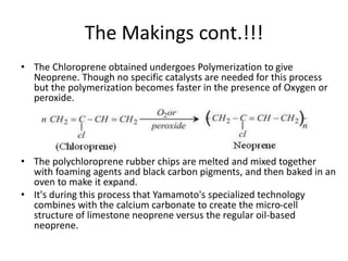 The Makings cont.!!!
• The Chloroprene obtained undergoes Polymerization to give
Neoprene. Though no specific catalysts are needed for this process
but the polymerization becomes faster in the presence of Oxygen or
peroxide.
• The polychloroprene rubber chips are melted and mixed together
with foaming agents and black carbon pigments, and then baked in an
oven to make it expand.
• It's during this process that Yamamoto's specialized technology
combines with the calcium carbonate to create the micro-cell
structure of limestone neoprene versus the regular oil-based
neoprene.
 