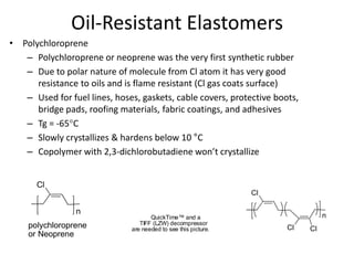 Oil-Resistant Elastomers
• Polychloroprene
– Polychloroprene or neoprene was the very first synthetic rubber
– Due to polar nature of molecule from Cl atom it has very good
resistance to oils and is flame resistant (Cl gas coats surface)
– Used for fuel lines, hoses, gaskets, cable covers, protective boots,
bridge pads, roofing materials, fabric coatings, and adhesives
– Tg = -65°C
– Slowly crystallizes & hardens below 10 °C
– Copolymer with 2,3-dichlorobutadiene won’t crystallize
Cl
n
polychloroprene
or Neoprene
QuickTime™ and a
TIFF (LZW) decompressor
are needed to see this picture.
Cl
Cl
n
Cl
 