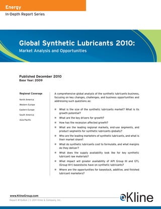 Energy
In-Depth Report Series




          Global Synthetic Lubricants 2010:
          Market Analysis and Opportunities




          Published December 2010
          Base Year: 2009



          Regional Coverage             A comprehensive global analysis of the synthetic lubricants business,
                                        focusing on key changes, challenges, and business opportunities and
          North America
                                        addressing such questions as:
          Western Europe

          Eastern Europe                    What is the size of the synthetic lubricants market? What is its
                                            growth potential?
          South America
                                            What are the key drivers for growth?
          Asia-Pacific
                                            How has the recession affected growth?
                                            What are the leading regional markets, end-use segments, and
                                            product segments for synthetic lubricants globally?
                                            Who are the leading marketers of synthetic lubricants, and what is
                                            their market share?
                                            What do synthetic lubricants cost to formulate, and what margins
                                            do they deliver?
                                            What does the supply availability look like for key synthetic
                                            lubricant raw materials?
                                            What impact will greater availability of API Group III and GTL
                                            (Group III+) basestocks have on synthetic lubricants?
                                            Where are the opportunities for basestock, additive, and finished
                                            lubricant marketers?




  www.KlineGroup.com
  Report #Y646A | © 2011 Kline & Company, Inc.
 