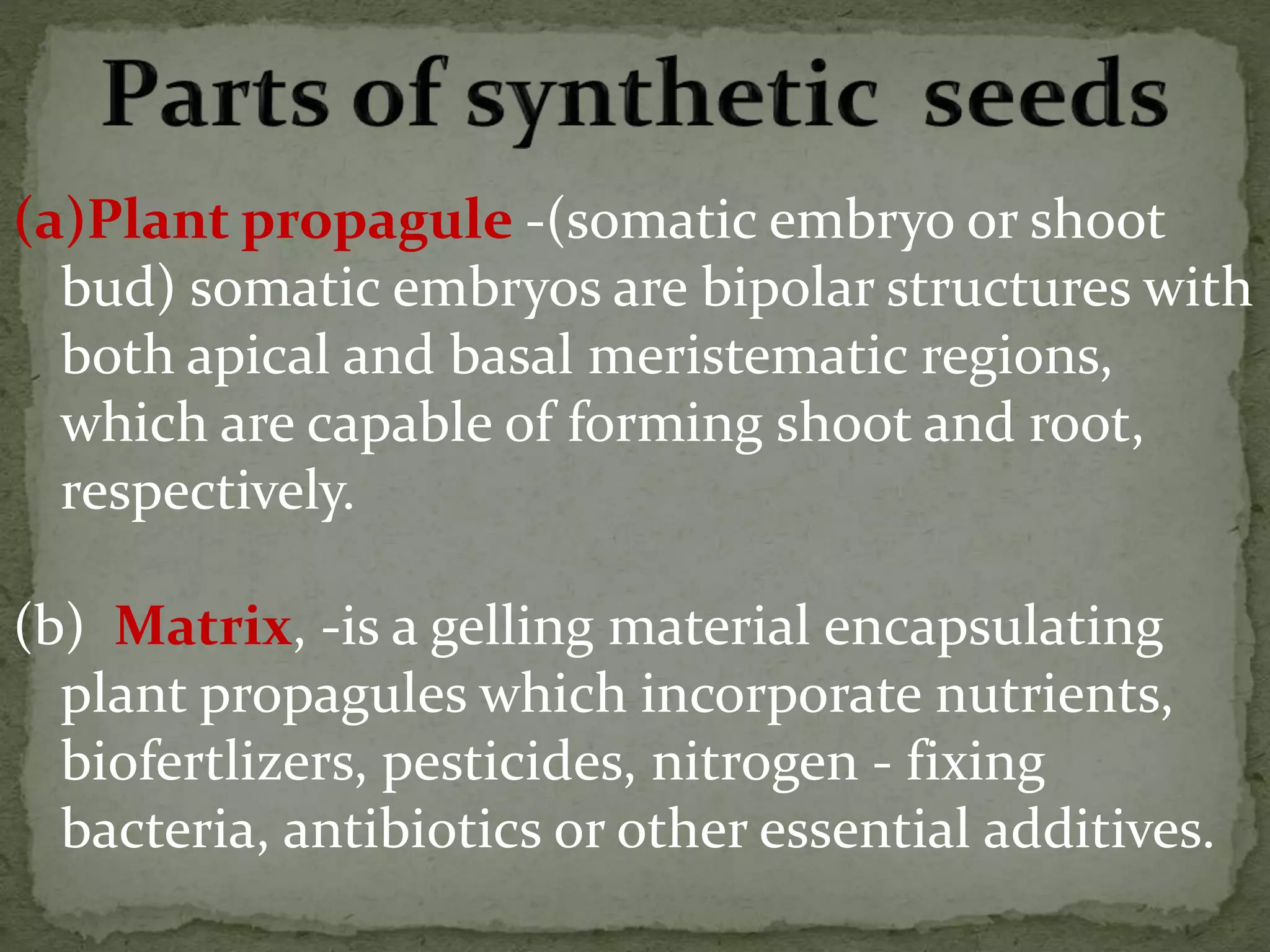 (a)Plant propagule -(somatic embryo or shoot
bud) somatic embryos are bipolar structures with
both apical and basal meristematic regions,
which are capable of forming shoot and root,
respectively.
(b) Matrix, -is a gelling material encapsulating
plant propagules which incorporate nutrients,
biofertlizers, pesticides, nitrogen - fixing
bacteria, antibiotics or other essential additives.
 