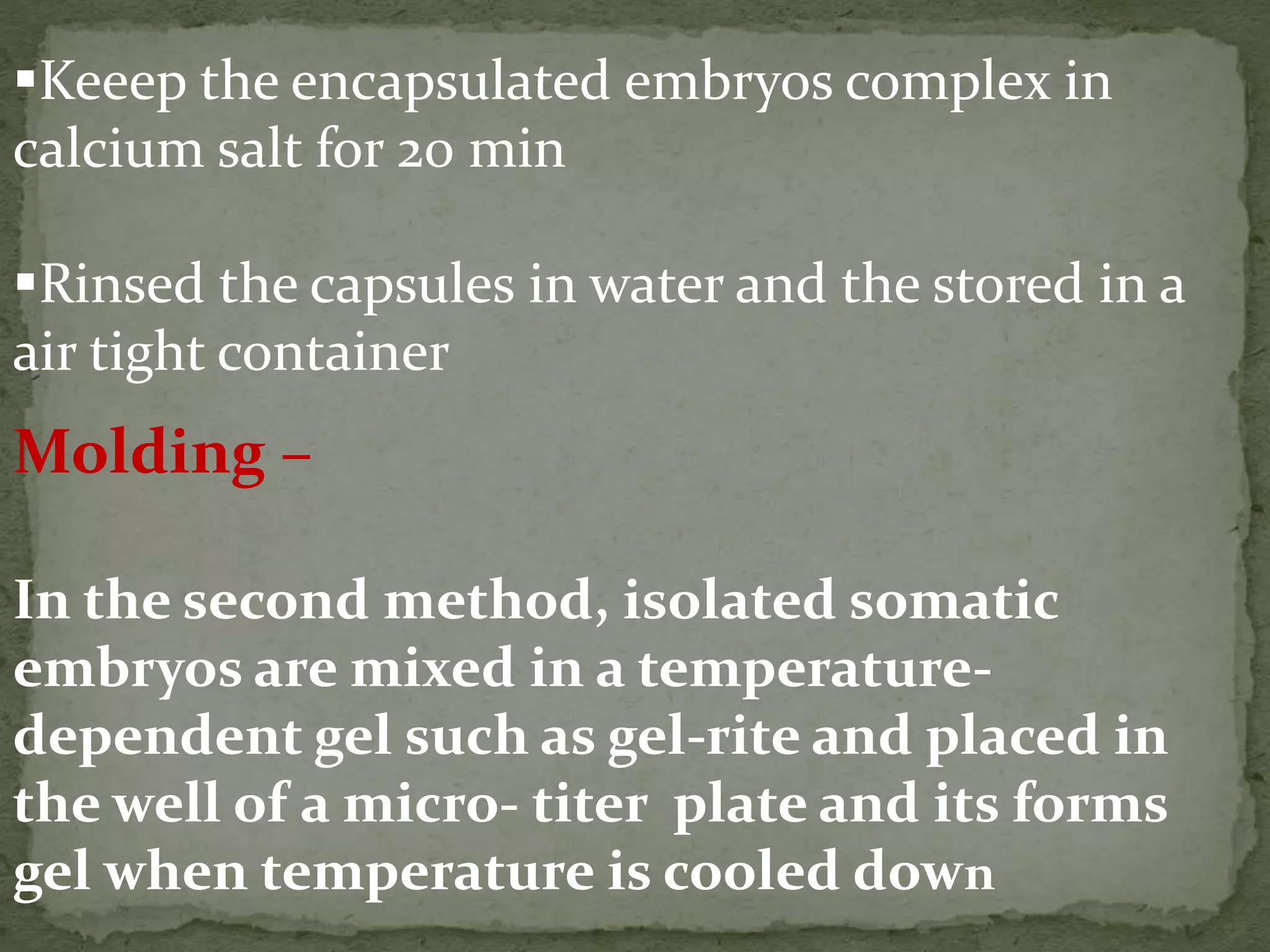 Keeep the encapsulated embryos complex in
calcium salt for 20 min
Rinsed the capsules in water and the stored in a
air tight container
Molding –
In the second method, isolated somatic
embryos are mixed in a temperature-
dependent gel such as gel-rite and placed in
the well of a micro- titer plate and its forms
gel when temperature is cooled down
 
