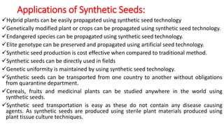 Applications of Synthetic Seeds:
Hybrid plants can be easily propagated using synthetic seed technology
Genetically modified plant or crops can be propagated using synthetic seed technology.
Endangered species can be propagated using synthetic seed technology.
Elite genotype can be preserved and propagated using artificial seed technology.
Synthetic seed production is cost effective when compared to traditional method.
Synthetic seeds can be directly used in fields
Genetic uniformity is maintained by using synthetic seed technology.
Synthetic seeds can be transported from one country to another without obligations
from quarantine department.
Cereals, fruits and medicinal plants can be studied anywhere in the world using
synthetic seeds.
Synthetic seed transportation is easy as these do not contain any disease causing
agents. As synthetic seeds are produced using sterile plant materials produced using
plant tissue culture techniques.
 