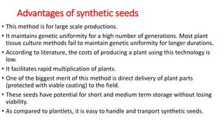 Advantages of synthetic seeds
• This method is for large scale productions.
• It maintains genetic uniformity for a high number of generations. Most plant
tissue culture methods fail to maintain genetic uniformity for longer durations.
• According to literature, the costs of producing a plant using this technology is
low.
• It facilitates rapid multiplication of plants.
• One of the biggest merit of this method is direct delivery of plant parts
(protected with viable coating) to the field.
• These seeds have potential for short and medium term storage without losing
viability.
• As compared to plantlets, it is easy to handle and tranport synthetic seeds.
 