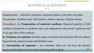 Equipments : Autoclave, incubator, analytical balance, pH meter, hot plate
Chemicals : Distilled water, MS medium, Sodium alginate, Calcium nitrate.
Procedure: A. Preparation of nutrient medium: Required quantity of MS
medium is dissolved in sterilized water and supplement with growth regulators and
6-8 g agar/liter of the medium.
B. Isolation of explants: Healthy organ is selected and sterilized with 2% sodium
hypochloride solution rinsed with distilled water.
C. Inoculation of explants: 1 mm thickness slices are cut from the desired
tissues and transferred in test tube containing MS medium.
MATERIAL & METHOD
10/25
SYNTHETIC SEED PRODUCTION
 