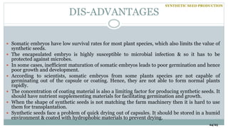 DIS-ADVANTAGES
24/25
 Somatic embryos have low survival rates for most plant species, which also limits the value of
synthetic seeds.
 The encapsulated embryo is highly susceptible to microbial infection & so it has to be
protected against microbes.
 In some cases, inefficient maturation of somatic embryos leads to poor germination and hence
poor growth and development.
 According to scientists, somatic embryos from some plants species are not capable of
germinating out of the capsule or coating. Hence, they are not able to form normal plants
rapidly.
 The concentration of coating material is also a limiting factor for producing synthetic seeds. It
should have nutrient supplementing materials for facilitating germination and growth.
 When the shape of synthetic seeds is not matching the farm machinery then it is hard to use
them for transplantation.
 Synthetic seeds face a problem of quick drying out of capsules. It should be stored in a humid
environment & coated with hydrophobic materials to prevent drying.
SYNTHETIC SEED PRODUCTION
 