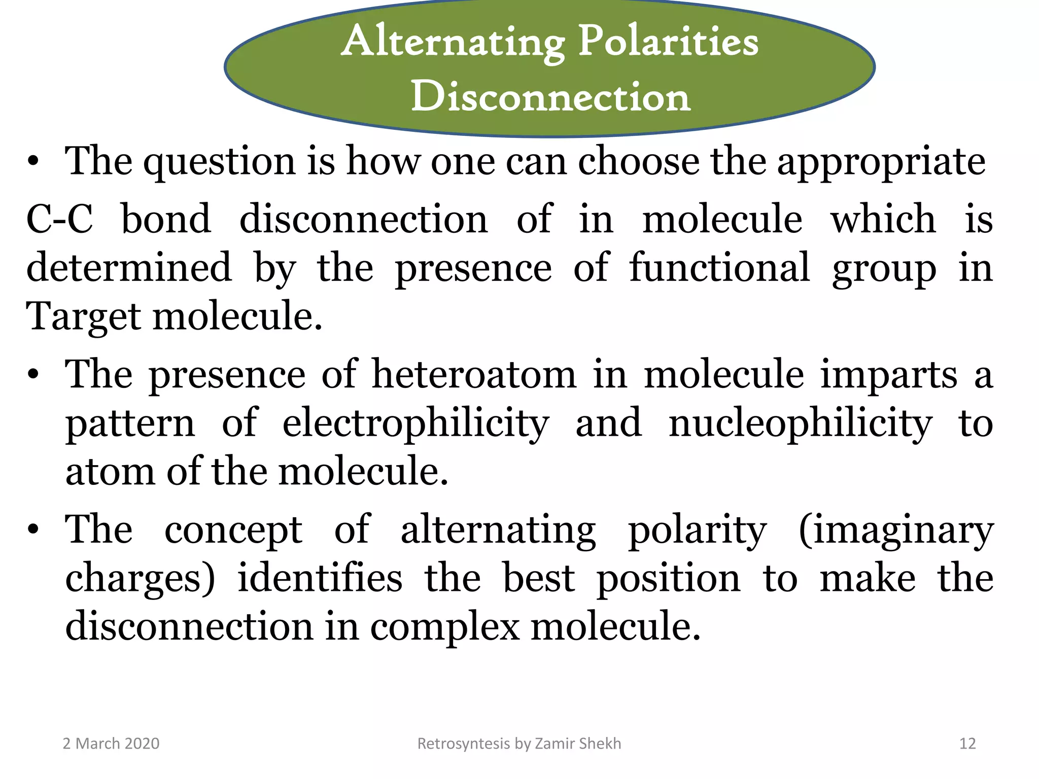 • The question is how one can choose the appropriate
C-C bond disconnection of in molecule which is
determined by the presence of functional group in
Target molecule.
• The presence of heteroatom in molecule imparts a
pattern of electrophilicity and nucleophilicity to
atom of the molecule.
• The concept of alternating polarity (imaginary
charges) identifies the best position to make the
disconnection in complex molecule.
2 March 2020 Retrosyntesis by Zamir Shekh 12
Alternating Polarities
Disconnection
 