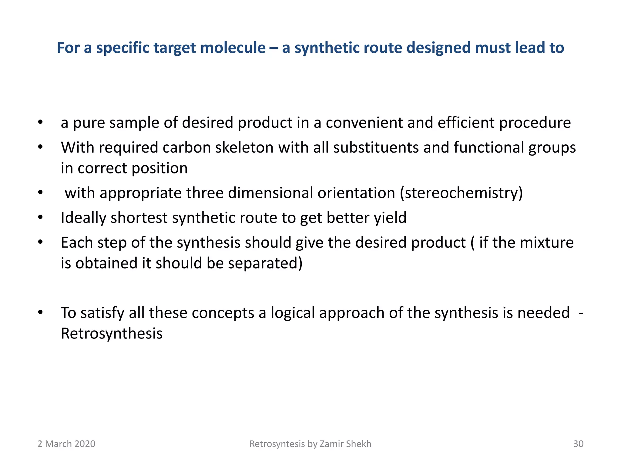 For a specific target molecule – a synthetic route designed must lead to
• a pure sample of desired product in a convenient and efficient procedure
• With required carbon skeleton with all substituents and functional groups
in correct position
• with appropriate three dimensional orientation (stereochemistry)
• Ideally shortest synthetic route to get better yield
• Each step of the synthesis should give the desired product ( if the mixture
is obtained it should be separated)
• To satisfy all these concepts a logical approach of the synthesis is needed -
Retrosynthesis
2 March 2020 Retrosyntesis by Zamir Shekh 30
 
