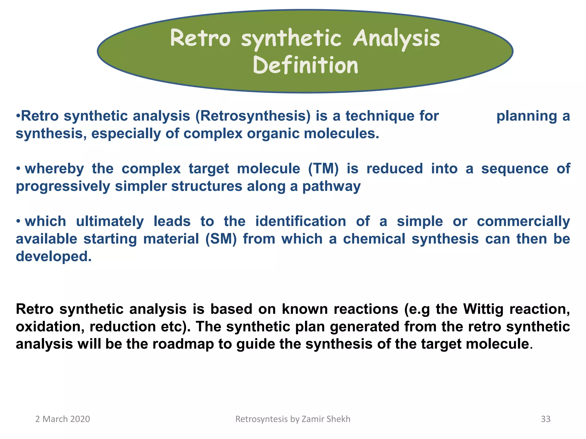 •Retro synthetic analysis (Retrosynthesis) is a technique for planning a
synthesis, especially of complex organic molecules.
• whereby the complex target molecule (TM) is reduced into a sequence of
progressively simpler structures along a pathway
• which ultimately leads to the identification of a simple or commercially
available starting material (SM) from which a chemical synthesis can then be
developed.
Retro synthetic analysis is based on known reactions (e.g the Wittig reaction,
oxidation, reduction etc). The synthetic plan generated from the retro synthetic
analysis will be the roadmap to guide the synthesis of the target molecule.
2 March 2020 Retrosyntesis by Zamir Shekh 33
Retro synthetic Analysis
Definition
 