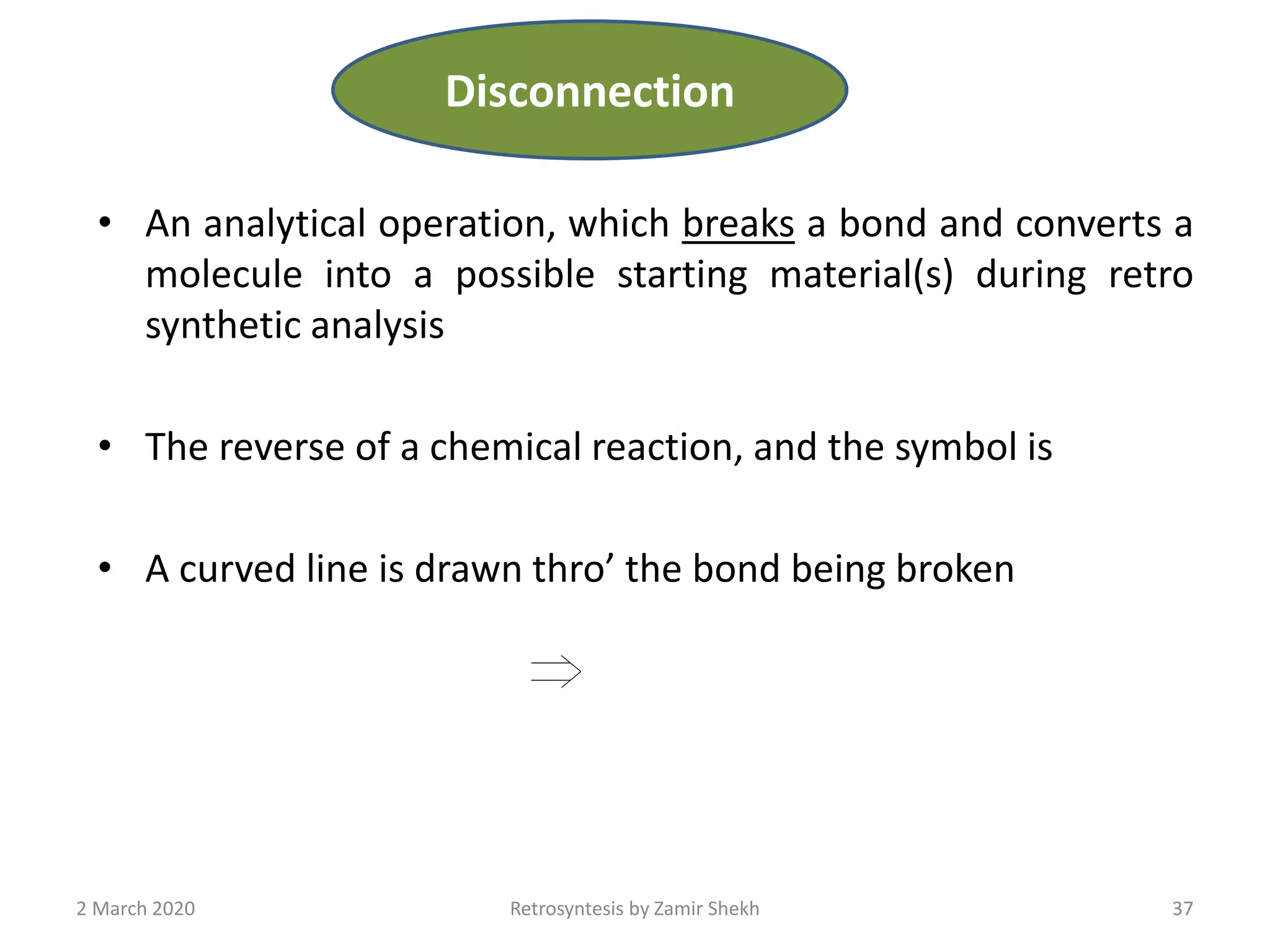 • An analytical operation, which breaks a bond and converts a
molecule into a possible starting material(s) during retro
synthetic analysis
• The reverse of a chemical reaction, and the symbol is
• A curved line is drawn thro’ the bond being broken
37Retrosyntesis by Zamir Shekh2 March 2020
Disconnection
 