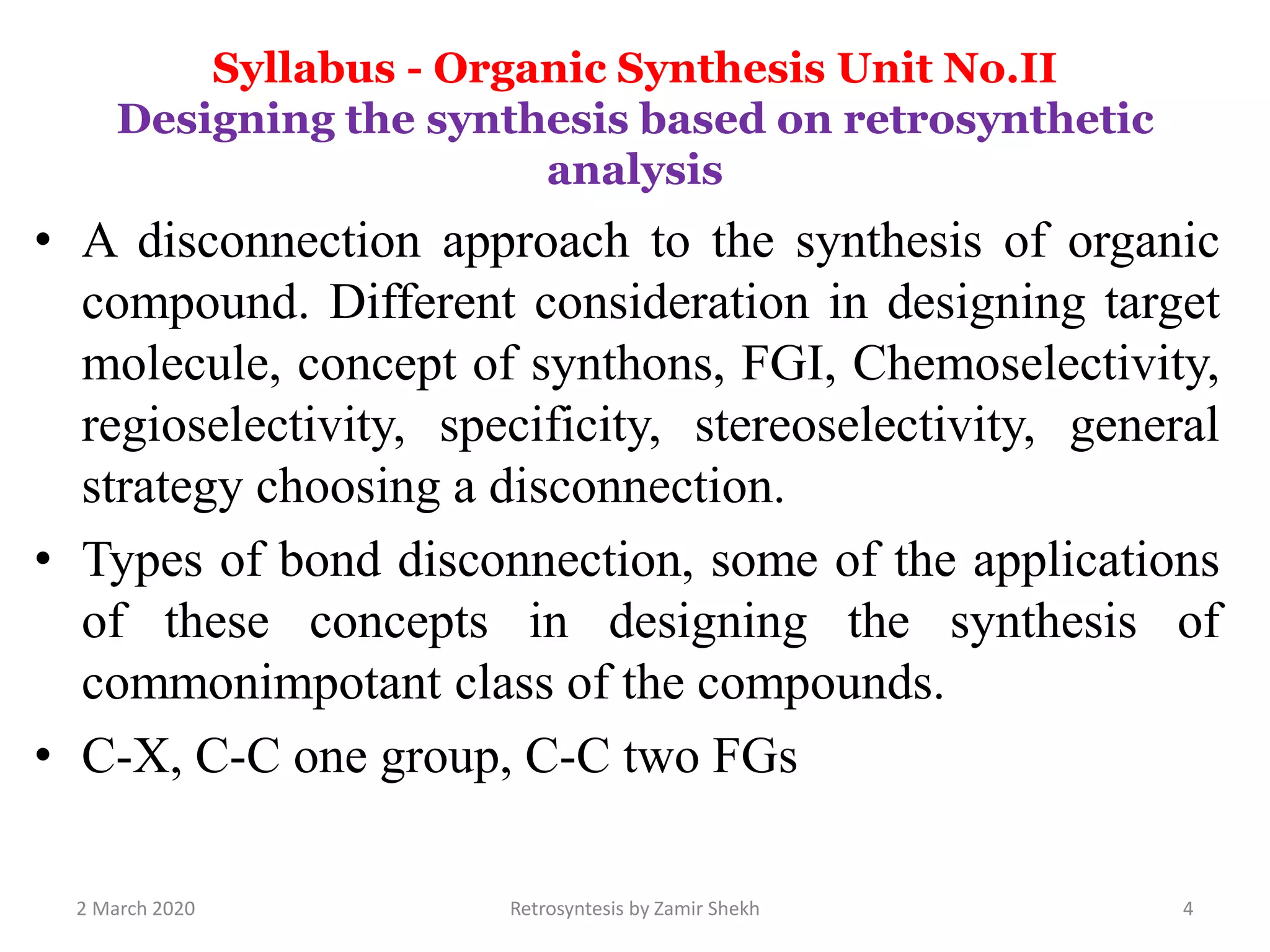 Syllabus - Organic Synthesis Unit No.II
Designing the synthesis based on retrosynthetic
analysis
• A disconnection approach to the synthesis of organic
compound. Different consideration in designing target
molecule, concept of synthons, FGI, Chemoselectivity,
regioselectivity, specificity, stereoselectivity, general
strategy choosing a disconnection.
• Types of bond disconnection, some of the applications
of these concepts in designing the synthesis of
commonimpotant class of the compounds.
• C-X, C-C one group, C-C two FGs
2 March 2020 Retrosyntesis by Zamir Shekh 4
 