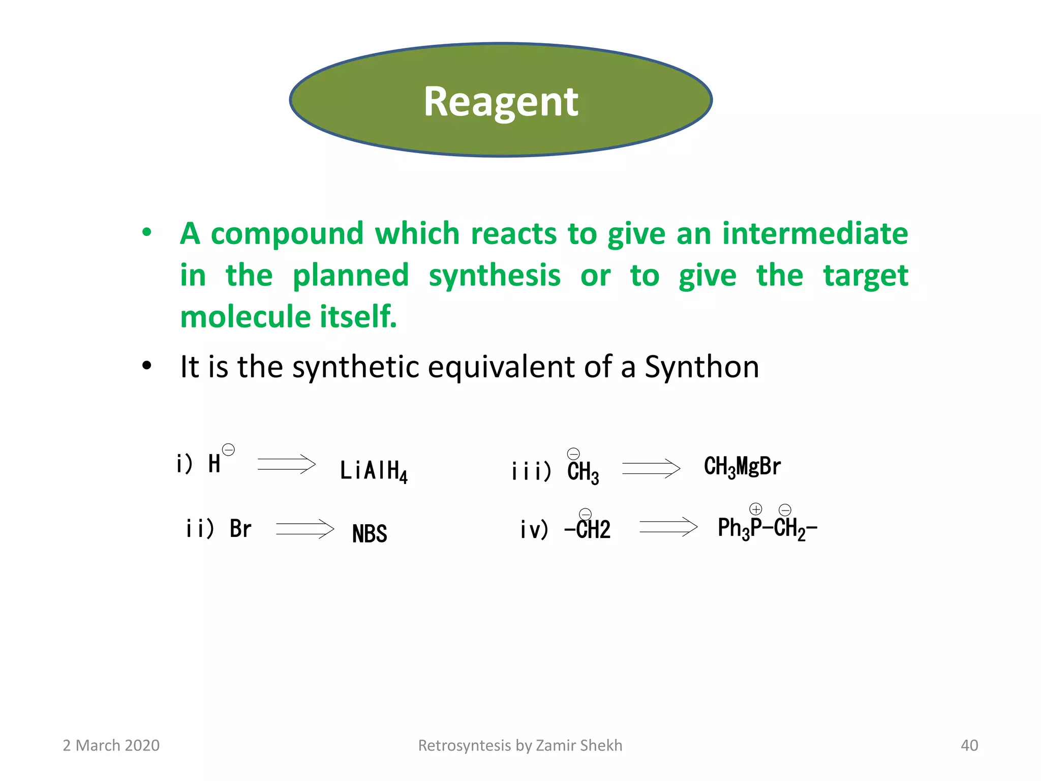 • A compound which reacts to give an intermediate
in the planned synthesis or to give the target
molecule itself.
• It is the synthetic equivalent of a Synthon
40Retrosyntesis by Zamir Shekh
i) H LiAlH4
ii) Br NBS
iii) CH3
CH3MgBr
iv) -CH2 Ph3P-CH2-
2 March 2020
Reagent
 
