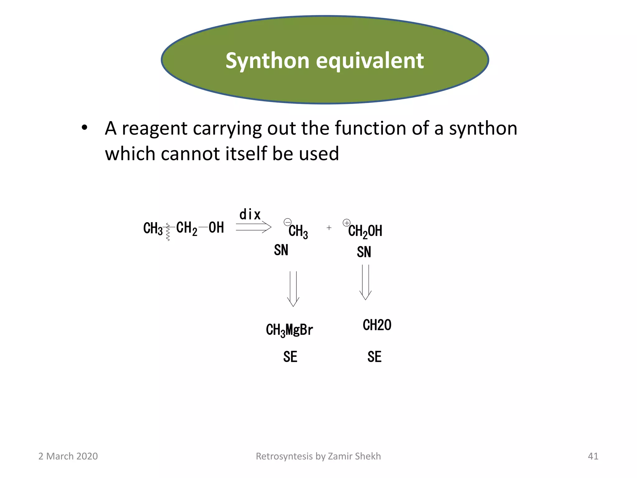 • A reagent carrying out the function of a synthon
which cannot itself be used
41Retrosyntesis by Zamir Shekh
CH3 CH2 OH CH3 CH2OH
SN SN
CH3MgBr CH2O
SE SE
dix
2 March 2020
Synthon equivalent
 