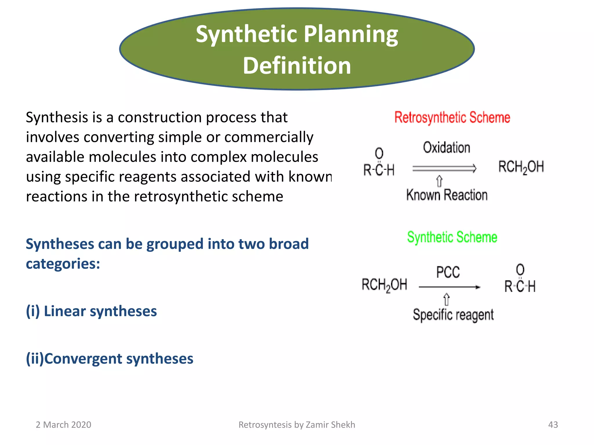Synthesis is a construction process that
involves converting simple or commercially
available molecules into complex molecules
using specific reagents associated with known
reactions in the retrosynthetic scheme
Syntheses can be grouped into two broad
categories:
(i) Linear syntheses
(ii)Convergent syntheses
2 March 2020 Retrosyntesis by Zamir Shekh 43
Synthetic Planning
Definition
 